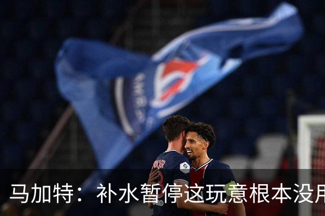 马加特：补水暂停这玩意根本没用，我2009年就已经不玩这一套了